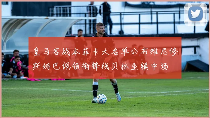 皇马客战本菲卡大名单公布维尼修斯姆巴佩领衔锋线贝林坐镇中场