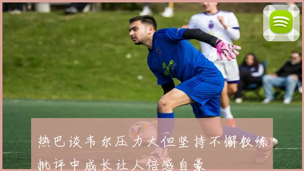 热巴谈韦尔压力大但坚持不懈教练批评中成长让人倍感自豪