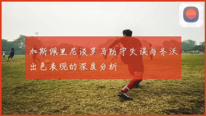 加斯佩里尼谈罗马防守失误与齐沃出色表现的深度分析