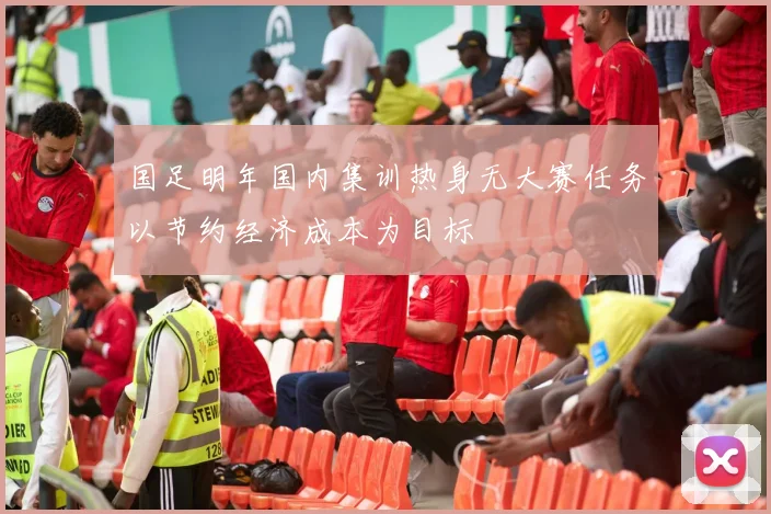国足明年国内集训热身无大赛任务以节约经济成本为目标