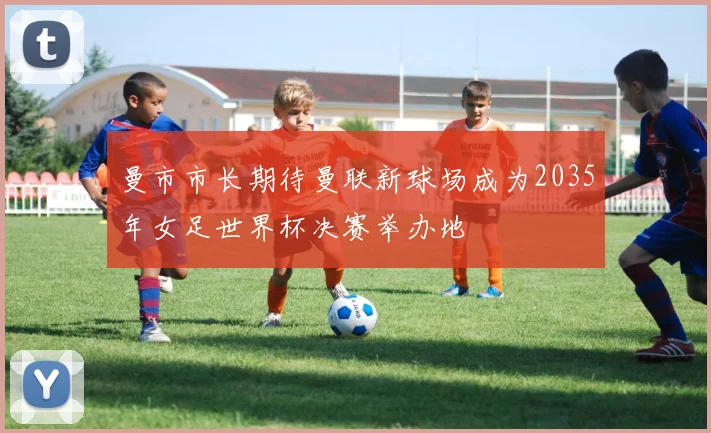 曼市市长期待曼联新球场成为2035年女足世界杯决赛举办地