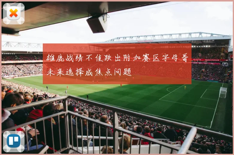 雄鹿战绩不佳跌出附加赛区字母哥未来选择成焦点问题