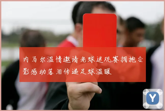 内马尔温情邀请老球迷观赛拥抱合影感动落泪传递足球温暖