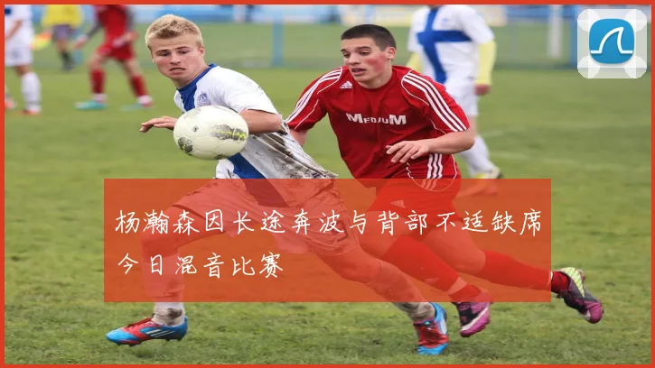 杨瀚森因长途奔波与背部不适缺席今日混音比赛