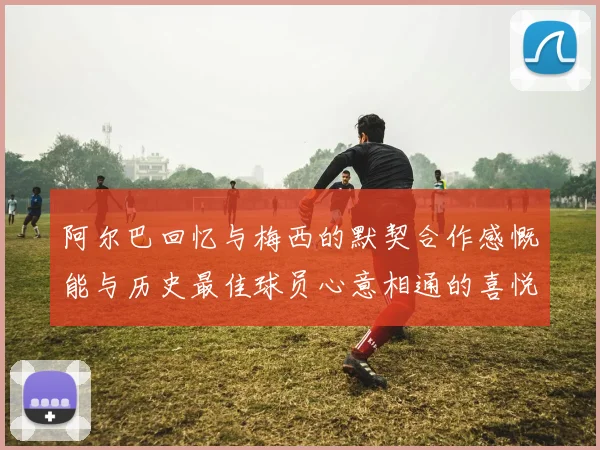 阿尔巴回忆与梅西的默契合作感慨能与历史最佳球员心意相通的喜悦
