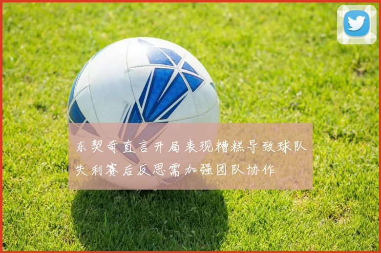东契奇直言开局表现糟糕导致球队失利赛后反思需加强团队协作