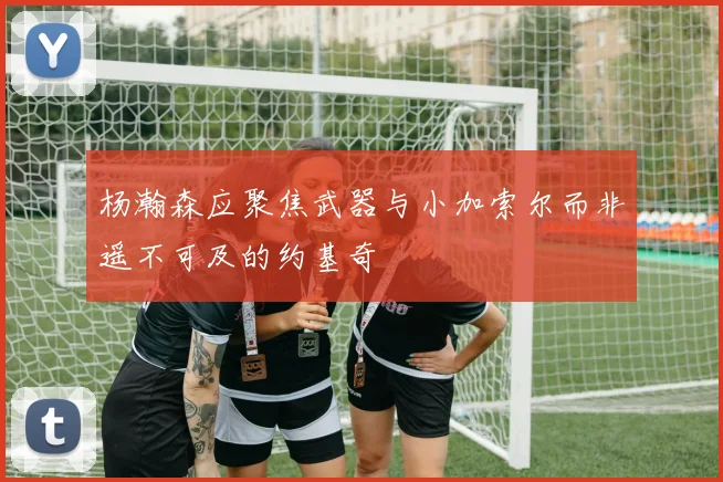 杨瀚森应聚焦武器与小加索尔而非遥不可及的约基奇