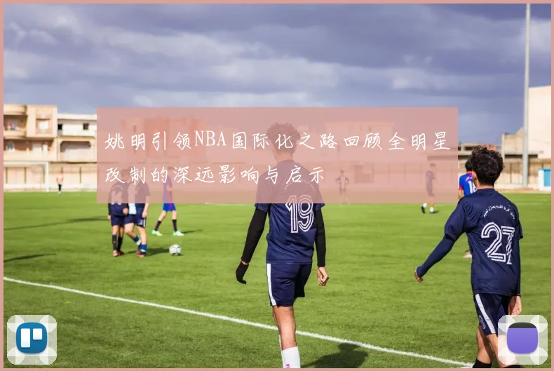 姚明引领NBA国际化之路回顾全明星改制的深远影响与启示