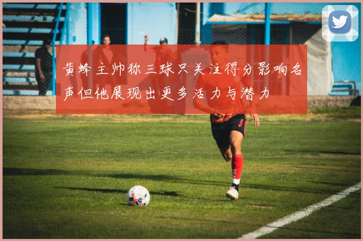 黄蜂主帅称三球只关注得分影响名声但他展现出更多活力与潜力