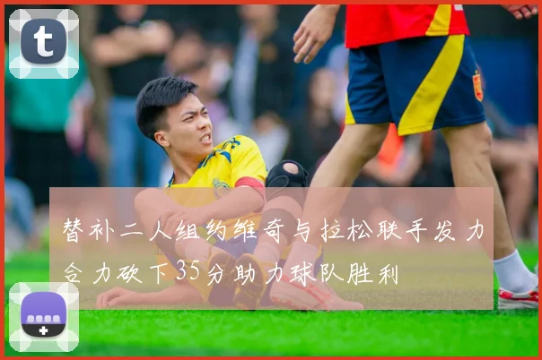 替补二人组约维奇与拉松联手发力合力砍下35分助力球队胜利