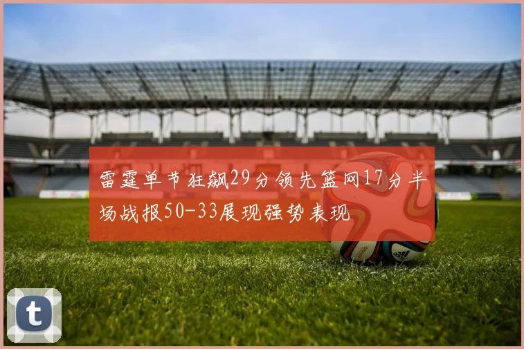 雷霆单节狂飙29分领先篮网17分半场战报50-33展现强势表现