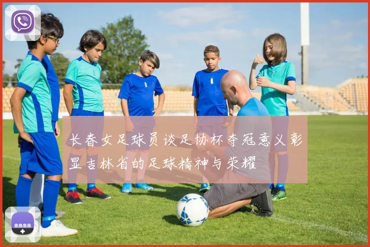 长春女足球员谈足协杯夺冠意义彰显吉林省的足球精神与荣耀