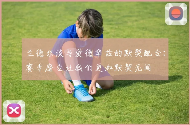 兰德尔谈与爱德华兹的默契配合：赛季磨合让我们更加默契无间
