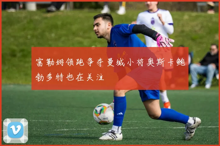 富勒姆领跑争夺曼城小将奥斯卡鲍勃多特也在关注