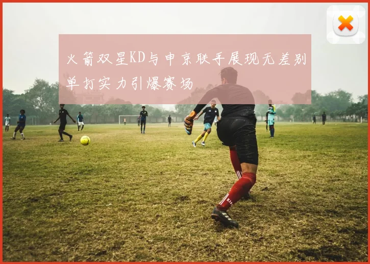 火箭双星KD与申京联手展现无差别单打实力引爆赛场