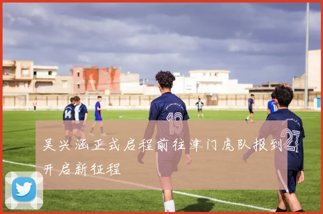 吴兴涵正式启程前往津门虎队报到开启新征程