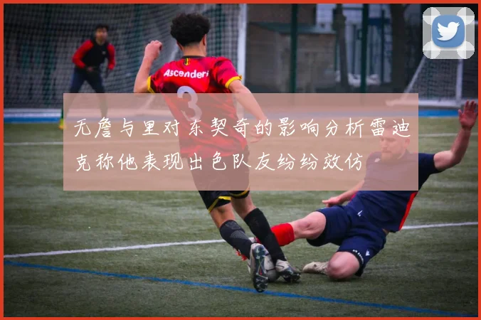 无詹与里对东契奇的影响分析雷迪克称他表现出色队友纷纷效仿