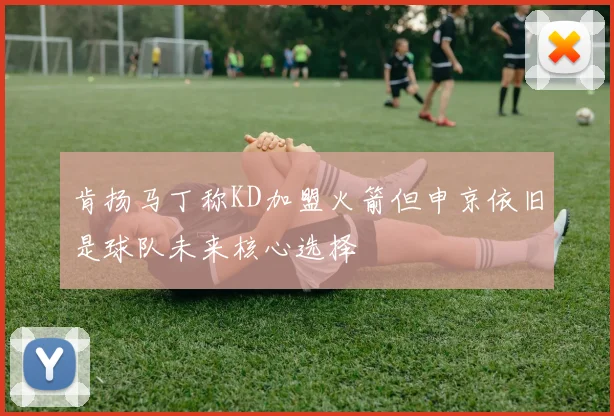 肯扬马丁称KD加盟火箭但申京依旧是球队未来核心选择