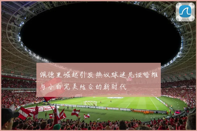 佩德里崛起引发热议球迷见证哈维与小白完美结合的新时代
