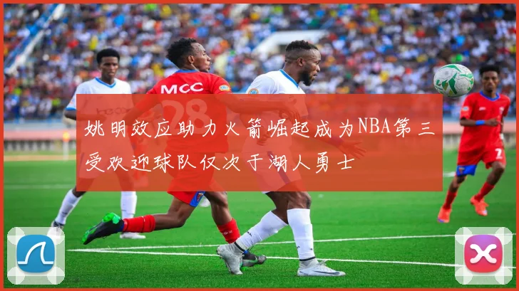 姚明效应助力火箭崛起成为NBA第三受欢迎球队仅次于湖人勇士