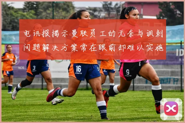 电讯报揭示曼联员工的无奈与讽刺问题解决方案常在眼前却难以实施