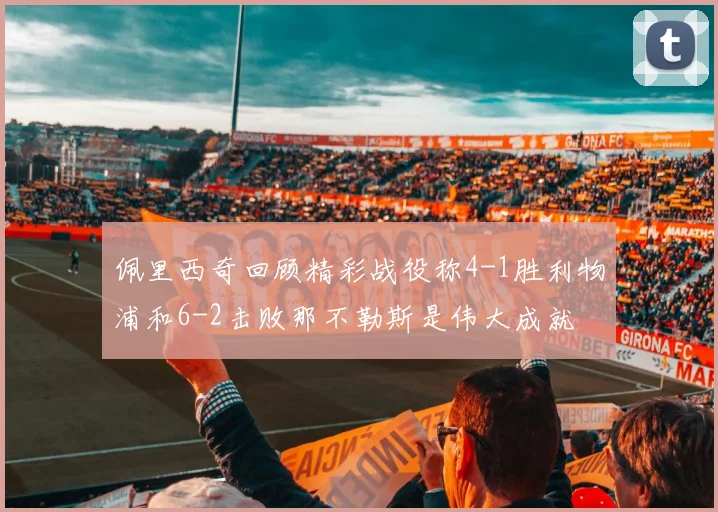 佩里西奇回顾精彩战役称4-1胜利物浦和6-2击败那不勒斯是伟大成就