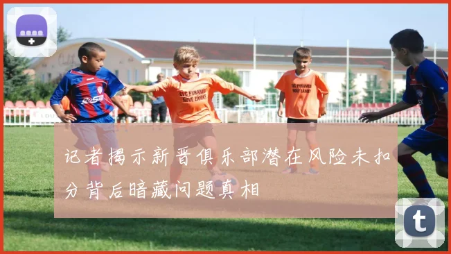记者揭示新晋俱乐部潜在风险未扣分背后暗藏问题真相